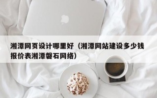 阿拉善盟湘潭网页设计哪里好（湘潭网站建设多少钱 报价表湘潭磐石网络）