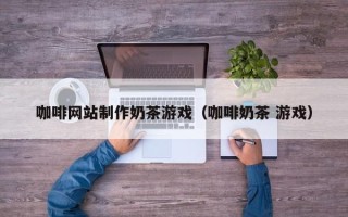 阿拉善盟咖啡网站制作奶茶游戏（咖啡奶茶 游戏）