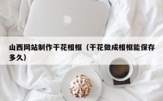 阿拉善盟山西网站制作干花相框（干花做成相框能保存多久）
